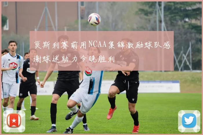 莫斯利赛前用NCAA集锦激励球队感谢球迷助力今晚胜利
