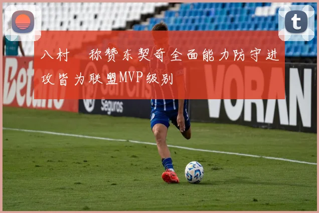 八村塁称赞东契奇全面能力防守进攻皆为联盟MVP级别