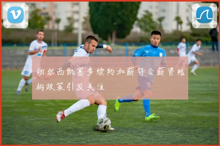 切尔西凯塞多续约加薪符合薪资结构政策引发关注