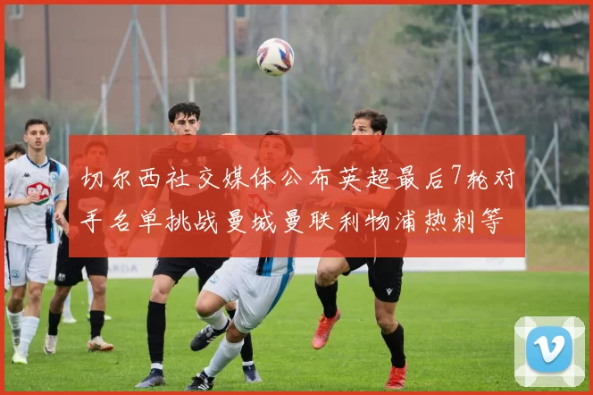 切尔西社交媒体公布英超最后7轮对手名单挑战曼城曼联利物浦热刺等强敌
