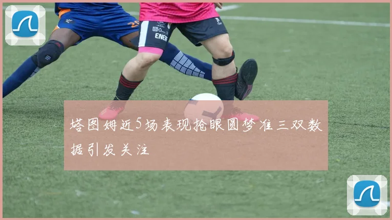 塔图姆近5场表现抢眼圆梦准三双数据引发关注