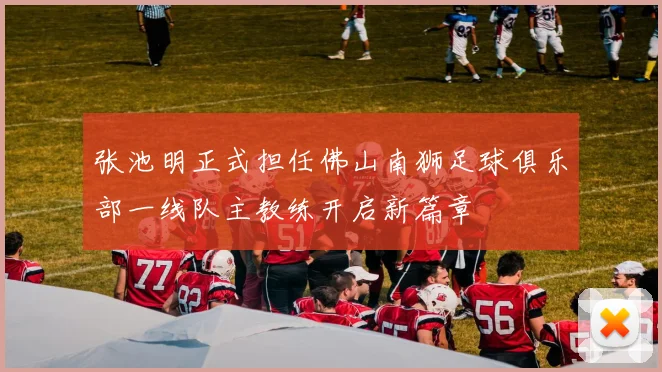 张池明正式担任佛山南狮足球俱乐部一线队主教练开启新篇章