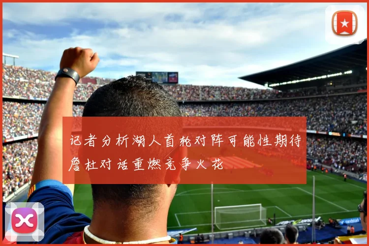 记者分析湖人首轮对阵可能性期待詹杜对话重燃竞争火花