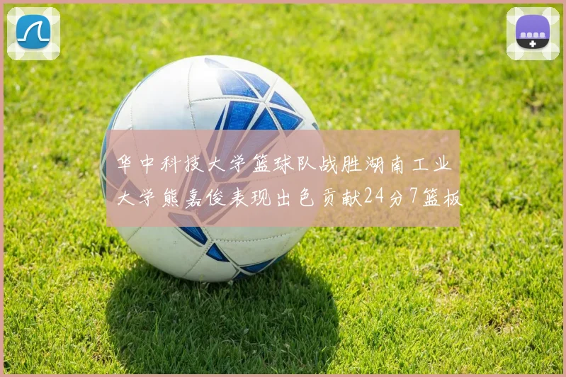 华中科技大学篮球队战胜湖南工业大学熊嘉俊表现出色贡献24分7篮板6助攻