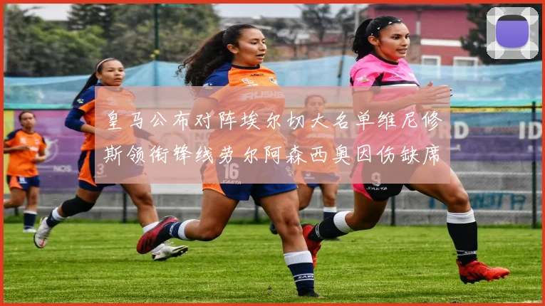 皇马公布对阵埃尔切大名单维尼修斯领衔锋线劳尔阿森西奥因伤缺席