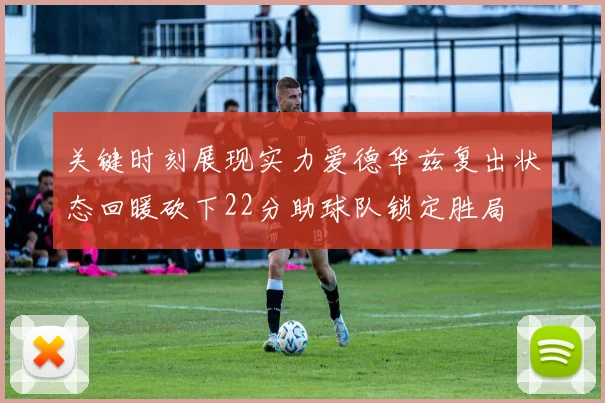 关键时刻展现实力爱德华兹复出状态回暖砍下22分助球队锁定胜局