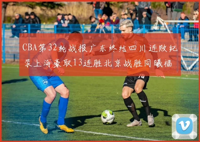 CBA第32轮战报广东终结四川连败纪录上海豪取13连胜北京战胜同曦福建不敌辽宁