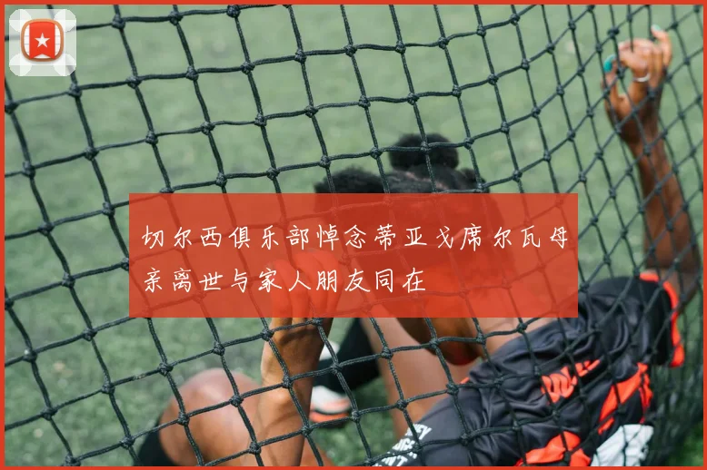 切尔西俱乐部悼念蒂亚戈席尔瓦母亲离世与家人朋友同在