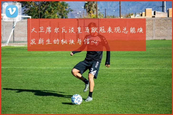 大卫席尔瓦谈皇马欧冠表现总能焕发新生的秘诀与信心