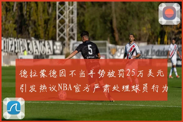 德拉蒙德因不当手势被罚25万美元引发热议NBA官方严肃处理球员行为