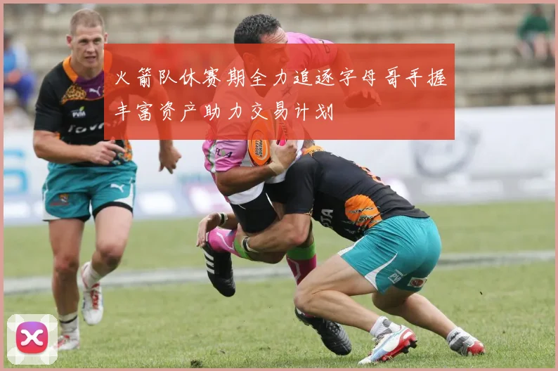 火箭队休赛期全力追逐字母哥手握丰富资产助力交易计划