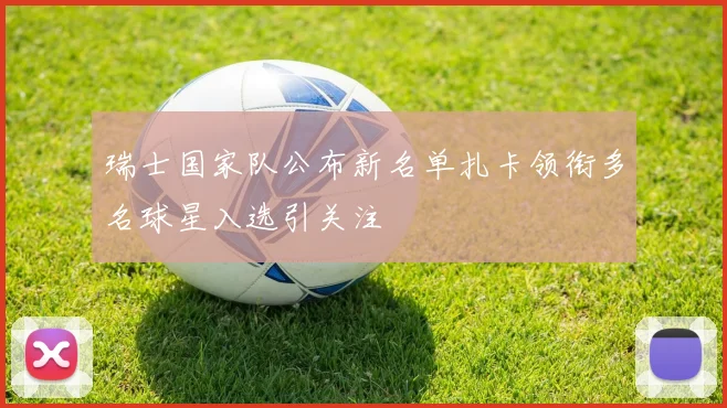 瑞士国家队公布新名单扎卡领衔多名球星入选引关注
