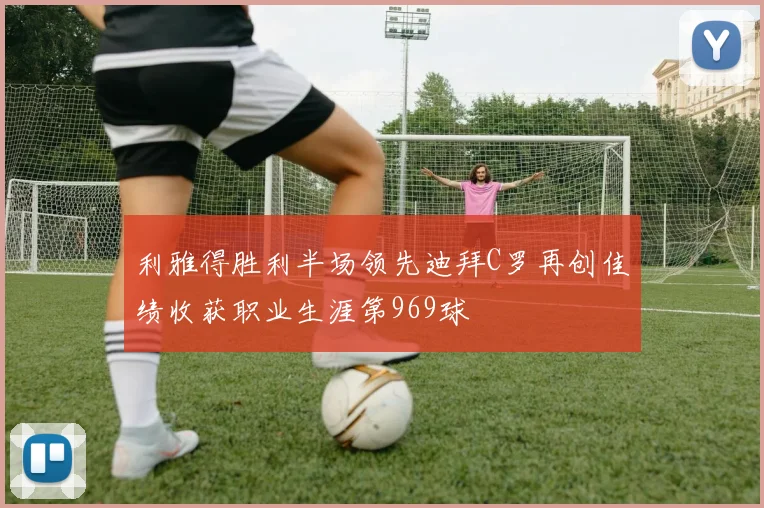 利雅得胜利半场领先迪拜C罗再创佳绩收获职业生涯第969球