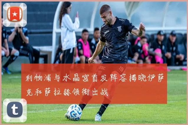 利物浦与水晶宫首发阵容揭晓伊萨克和萨拉赫领衔出战