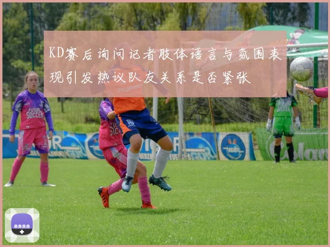 KD赛后询问记者肢体语言与氛围表现引发热议队友关系是否紧张