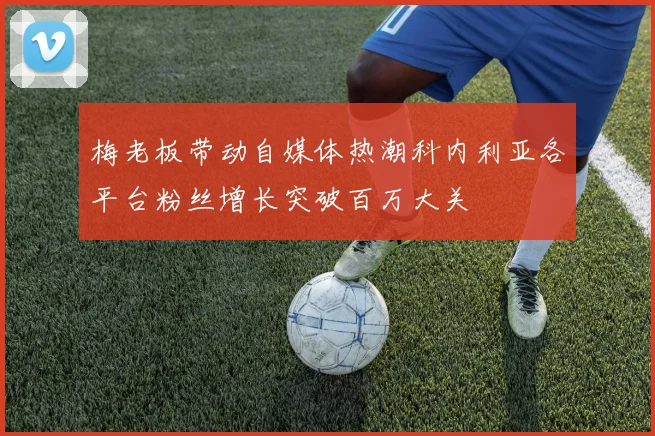 梅老板带动自媒体热潮科内利亚各平台粉丝增长突破百万大关