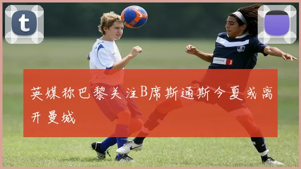 英媒称巴黎关注B席斯通斯今夏或离开曼城