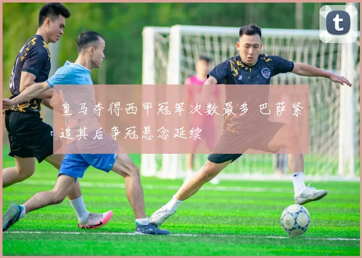 皇马夺得西甲冠军次数最多 巴萨紧追其后争冠悬念延续