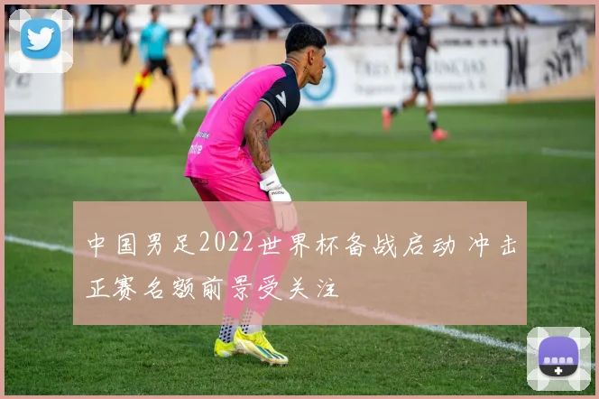 中国男足2022世界杯备战启动 冲击正赛名额前景受关注