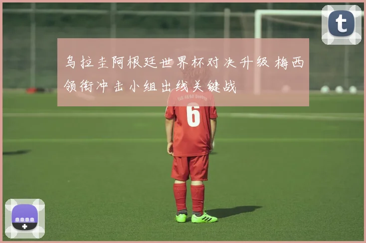 乌拉圭阿根廷世界杯对决升级 梅西领衔冲击小组出线关键战