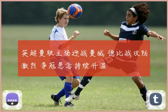 英超曼联主场迎战曼城 德比战攻防激烈 争冠悬念持续升温