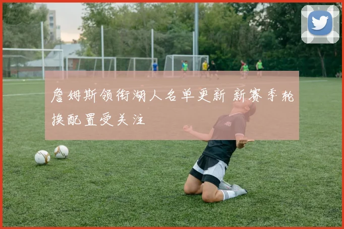 詹姆斯领衔湖人名单更新 新赛季轮换配置受关注