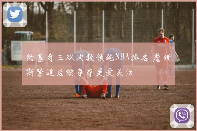 约基奇三双次数领跑NBA排名 詹姆斯紧追后续争夺更受关注