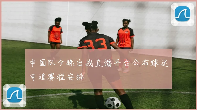 中国队今晚出战直播平台公布球迷可追赛程安排