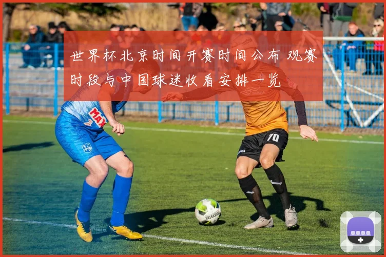 世界杯北京时间开赛时间公布 观赛时段与中国球迷收看安排一览