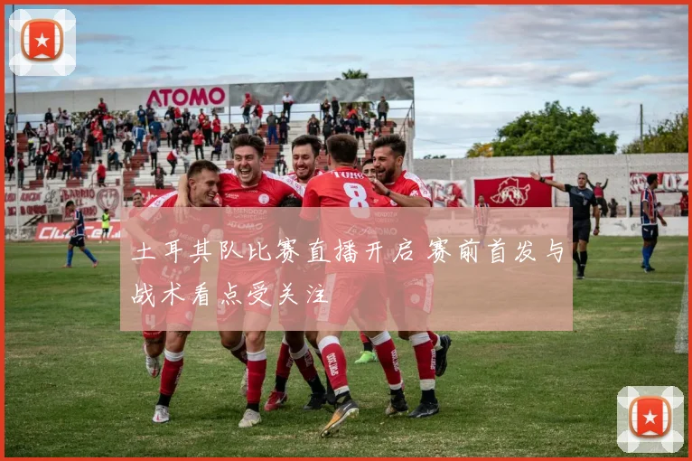 土耳其队比赛直播开启 赛前首发与战术看点受关注