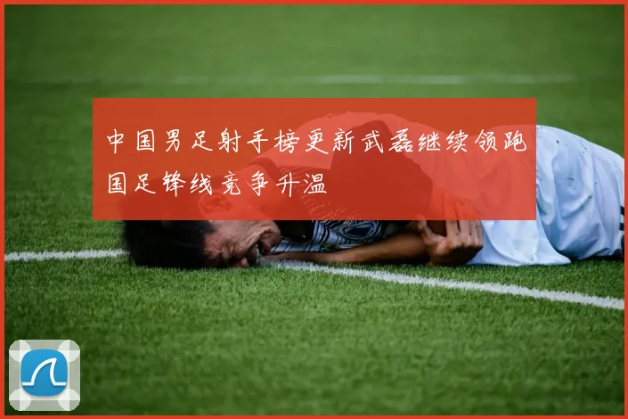 中国男足射手榜更新武磊继续领跑国足锋线竞争升温