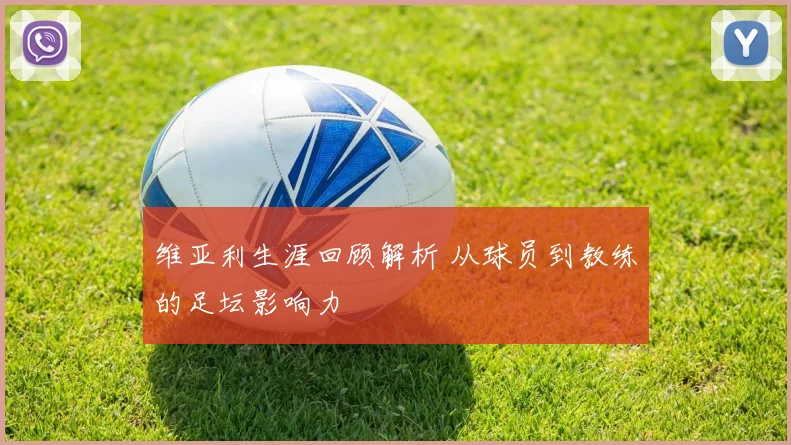 维亚利生涯回顾解析 从球员到教练的足坛影响力