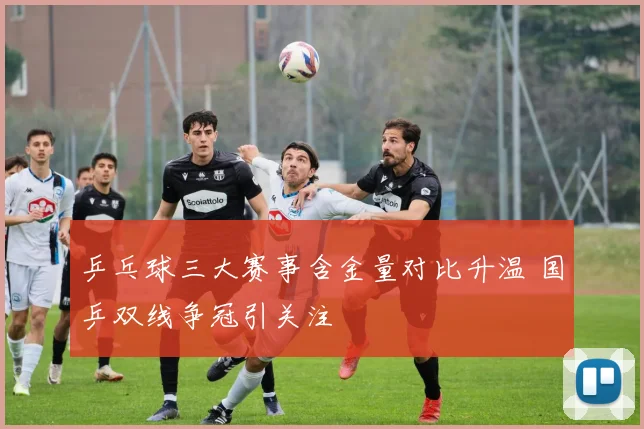 乒乓球三大赛事含金量对比升温 国乒双线争冠引关注