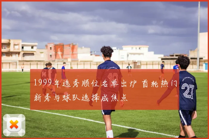 1999年选秀顺位名单出炉 首轮热门新秀与球队选择成焦点
