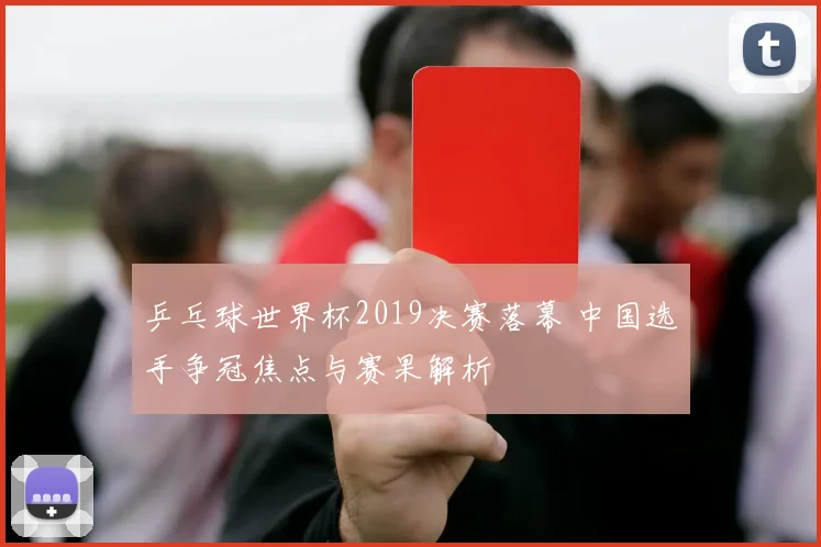 乒乓球世界杯2019决赛落幕 中国选手争冠焦点与赛果解析