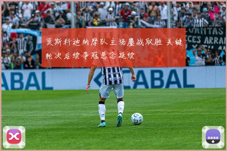 莫斯科迪纳摩队主场鏖战取胜 关键轮次后续争冠悬念延续