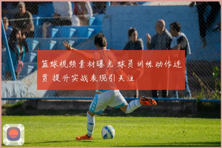 篮球视频素材曝光 球员训练动作连贯 提升实战表现引关注