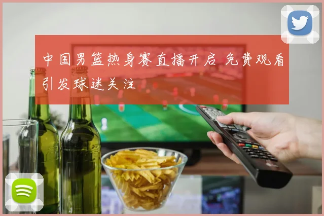中国男篮热身赛直播开启 免费观看引发球迷关注