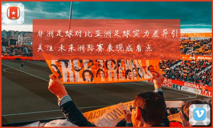 非洲足球对比亚洲足球实力差异引关注 未来洲际赛表现成看点