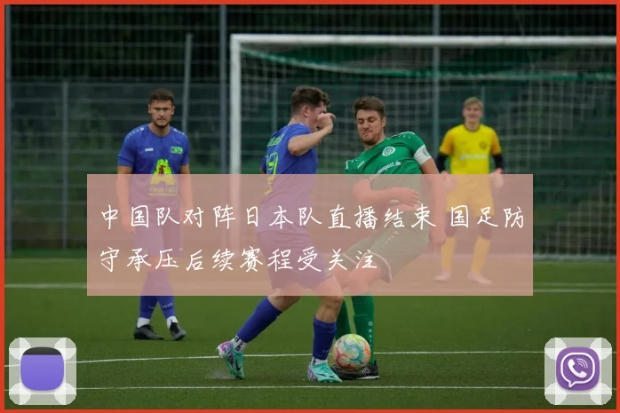 中国队对阵日本队直播结束 国足防守承压后续赛程受关注