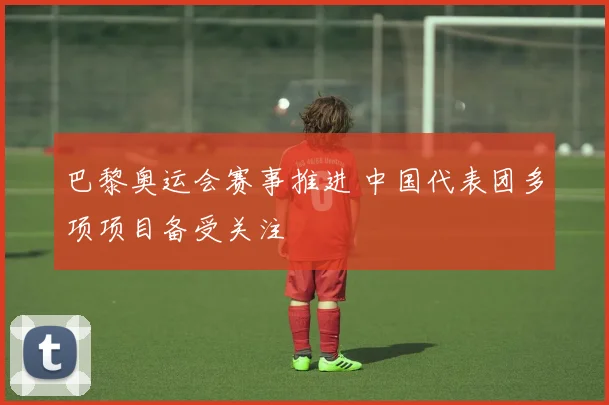 巴黎奥运会赛事推进 中国代表团多项项目备受关注