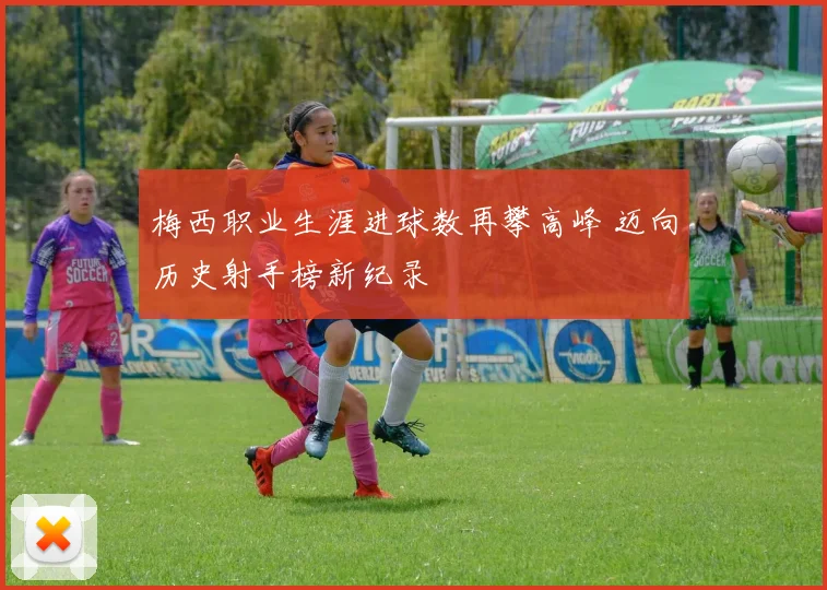 梅西职业生涯进球数再攀高峰 迈向历史射手榜新纪录